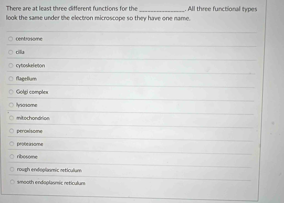 There are at least three different functions for the _. All three functional types
look the same under the electron microscope so they have one name.
centrosome
cilia
cytoskeleton
flagellum
Golgi complex
lysosome
mitochondrion
peroxisome
proteasome
ribosome
rough endoplasmic reticulum
smooth endoplasmic reticulum