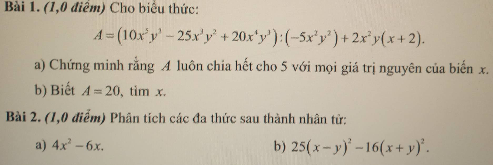 (1,0 điểm) Cho biểu thức:
A=(10x^5y^3-25x^3y^2+20x^4y^3):(-5x^2y^2)+2x^2y(x+2). 
a) Chứng minh rằng A luôn chia hết cho 5 với mọi giá trị nguyên của biến x. 
b) Biết A=20 , tìm x. 
Bài 2. (1,0 điểm) Phân tích các đa thức sau thành nhân tử: 
a) 4x^2-6x. b) 25(x-y)^2-16(x+y)^2.