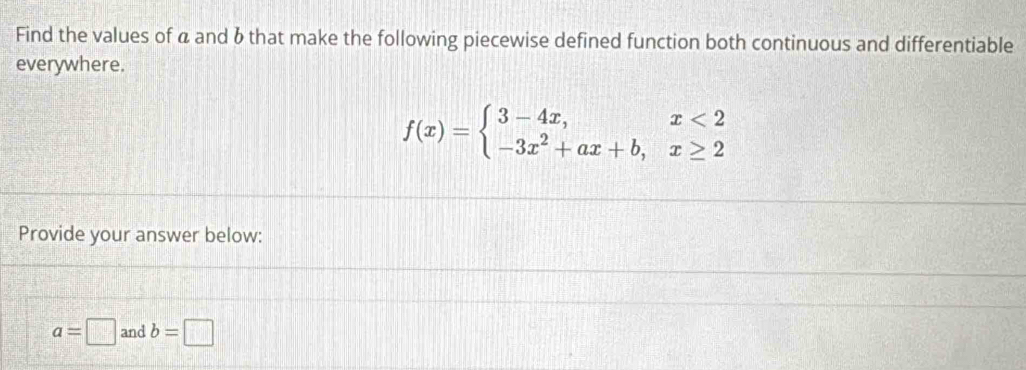 Find the values of a and 6 that make the following piecewise defined function both continuous and differentiable
everywhere.
f(x)=beginarrayl 3-4x,x<2 -3x^2+ax+b,x≥ 2endarray.
Provide your answer below:
a=□ and b=□