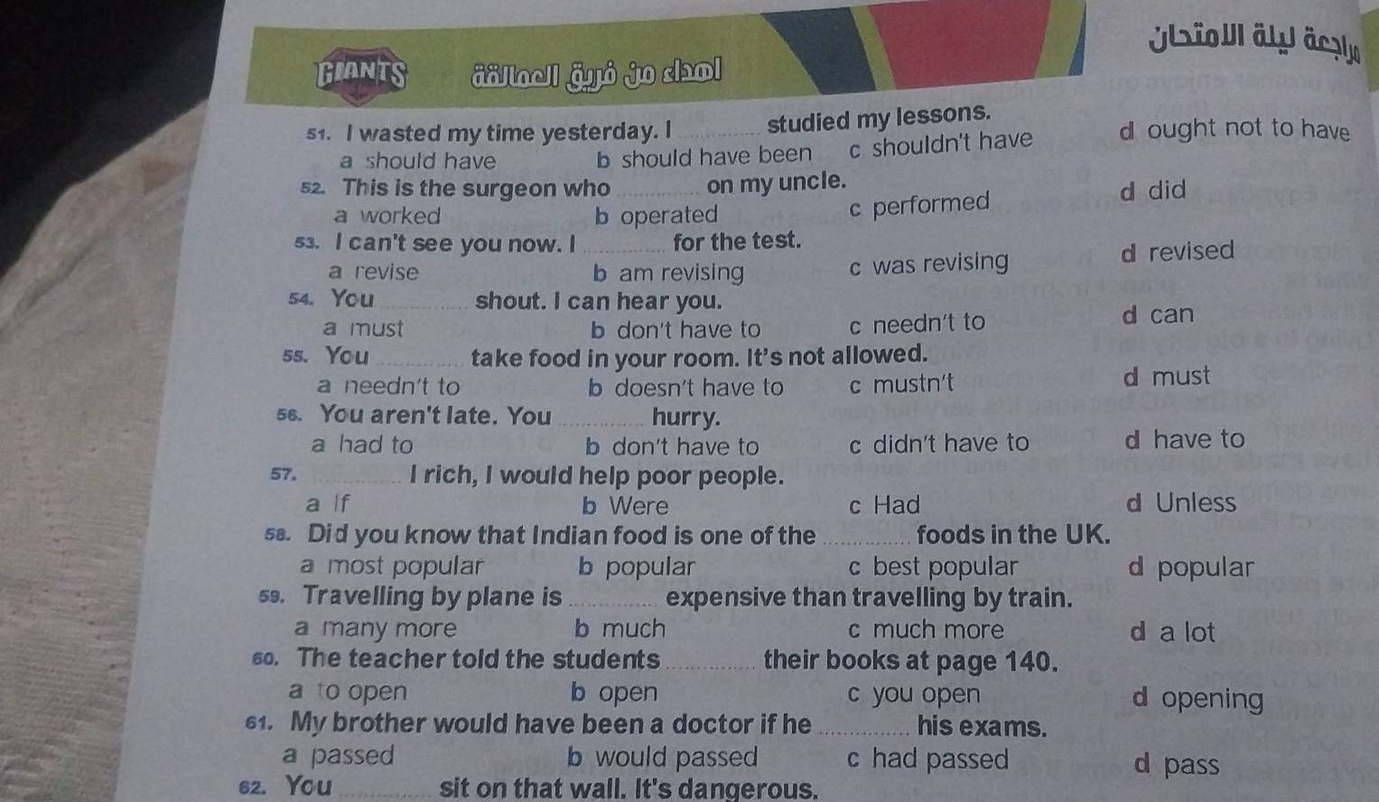 Ulsio äly äczle
GIANts äällocll äyỏ jo col
s1. I wasted my time yesterday. I _studied my lessons. d ought not to have
a should have b should have been c shouldn't have
52. This is the surgeon who _on my uncle.
a worked b operated
c performed
d did
53. I can't see you now. I _for the test.
a revise b am revising c was revising
d revised
54. You _shout. I can hear you.
a must b don't have to c needn't to d can
ss. You_ take food in your room. It's not allowed.
a needn't to b doesn't have to c mustn't d must
ss. You aren't late. You _hurry.
a had to b don't have to c didn't have to d have to
57. _I rich, I would help poor people.
a lf b Were c Had d Unless
s. Did you know that Indian food is one of the _foods in the UK.
a most popular b popular c best popular d popular
s9. Travelling by plane is_ expensive than travelling by train.
a many more b much c much more d a lot
60. The teacher told the students _their books at page 140.
a to open b open c you open d opening
61. My brother would have been a doctor if he_ his exams.
a passed b would passed c had passed d pass
62. You _sit on that wall. It's dangerous.