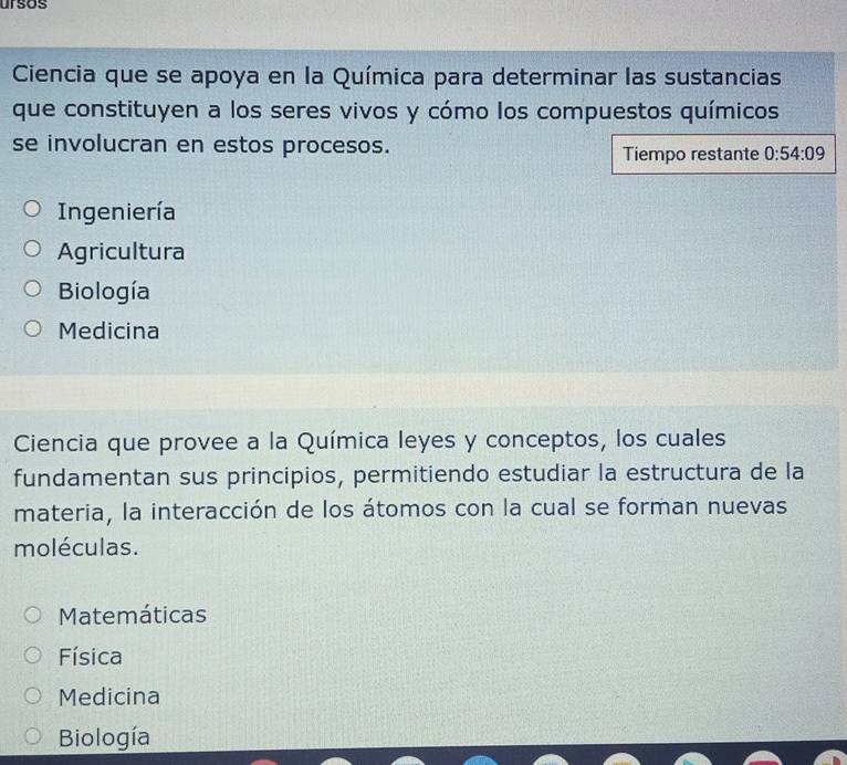 ursos
Ciencia que se apoya en la Química para determinar las sustancias
que constituyen a los seres vivos y cómo los compuestos químicos
se involucran en estos procesos. 0:54:09
Tiempo restante
Ingeniería
Agricultura
Biología
Medicina
Ciencia que provee a la Química leyes y conceptos, los cuales
fundamentan sus principios, permitiendo estudiar la estructura de la
materia, la interacción de los átomos con la cual se forman nuevas
moléculas.
Matemáticas
Física
Medicina
Biología