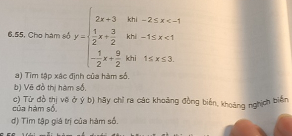 Cho hàm số y=beginarrayl 2x+3in-2≤ x <1 -frac (log _2)^3y+ 1/2 x+ 9/2 yisx≤ 3.endarray.  
a) Tìm tập xác định của hàm số. 
b) Vẽ đồ thị hàm số. 
c) Từ đồ thị vẽ ở ý b) hãy chỉ ra các khoảng đồng biến, khoảng nghịch biến 
của hàm số. 
d) Tìm tập giá trị của hàm số.