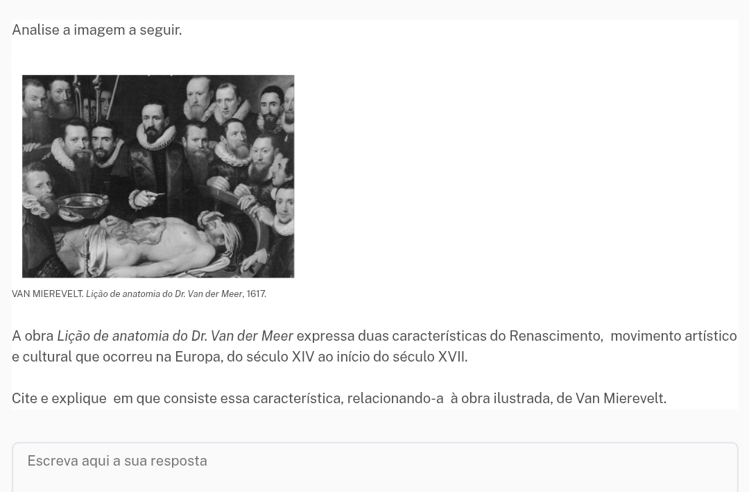 Analise a imagem a seguir. 
VAN MIEREVELT. Lição de anatomia do Dr. Van der Meer, 1617. 
A obra Lição de anatomia do Dr. Van der Meer expressa duas características do Renascimento, movimento artístico 
e cultural que ocorreu na Europa, do século XIV ao início do século XVII. 
Cite e explique em que consiste essa característica, relacionando-a à obra ilustrada, de Van Mierevelt. 
Escreva aqui a sua resposta