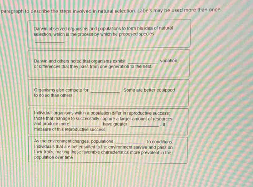 paragraph to describe the steps involved in natural selection. Labels may be used more than once.
Darwin observed organisms and populations to form his idea of natural
selection, which is the process by which he proposed species
_
Darwin and others noted that organisms exhibit _variation
or differences that they pass from one generation to the next.
Organisms also compete for _Some are better equipped
to do so than others
Individual organisms within a population differ in reproductive success;
those that manage to successfully capture a larger amount of resources
and produce more _have greater _. a
measure of this reproductive success
As the environment changes, populations _to conditions
Individuals that are better suited to the environment survive and pass on
their traits, making those favorable characteristics more prevalent in the
population over time