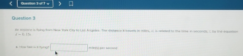 An airplane is flying from New York City to Los Angeles. The distance it travels in milles, d. is refated to the time in seconds, t, by the equation
d=0.15t
a. How fast is it fhying? □ mile(s) per sécond