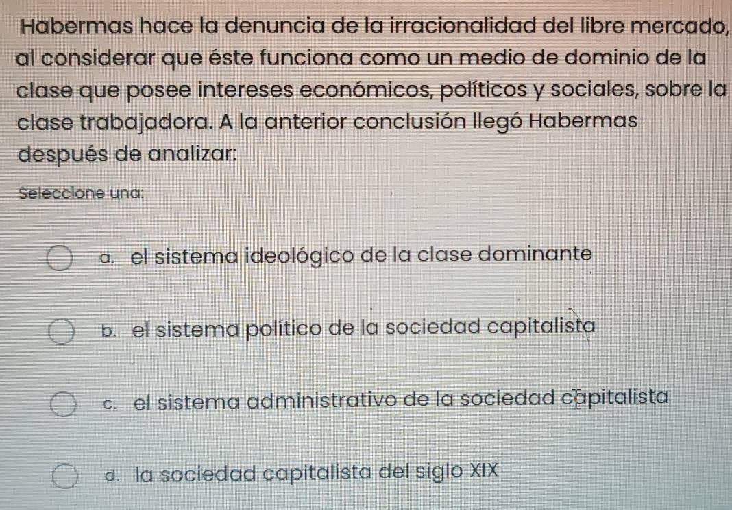 Habermas hace la denuncia de la irracionalidad del libre mercado,
al considerar que éste funciona como un medio de dominio de la
clase que posee intereses económicos, políticos y sociales, sobre la
clase trabajadora. A la anterior conclusión llegó Habermas
después de analizar:
Seleccione una:
a. el sistema ideológico de la clase dominante
b. el sistema político de la sociedad capitalista
c. el sistema administrativo de la sociedad capitalista
d. la sociedad capitalista del siglo XIX