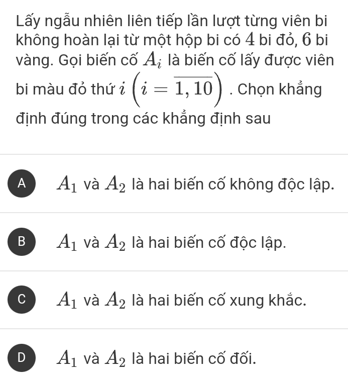 Lấy ngẫu nhiên liên tiếp lần lượt từng viên bi
không hoàn lại từ một hộp bi có 4 bi đỏ, 6 bi
vàng. Gọi biến cố A_i là biến cố lấy được viên
bi màu đỏ thứ i (i=overline 1,10). Chọn khẳng
định đúng trong các khẳng định sau
A A_1 và A_2 là hai biến cố không độc lập.
B A_1 và A_2 là hai biến cố độc lập.
A_1 và A_2 là hai biến cố xung khắc.
D A_1 và A_2 là hai biến cố đối.