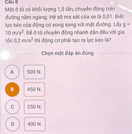 Một ô tô có khối lượng 1,5 tần, chuyên động trên
đường năm ngang. Hệ số ma sát của xe là 0,01. Biết
lực kéo của động cơ song song với mặt đường. Lây g=
10m/s^2. Đề ô tô chuyên động nhanh dần đều với gia
tōc 0,2m/s^2 thì động cơ phải tạo ra lực kéo là?
Chọn một đáp án đúng
A 500 N.
B 450 N.
C 250 N.
D 400 N.