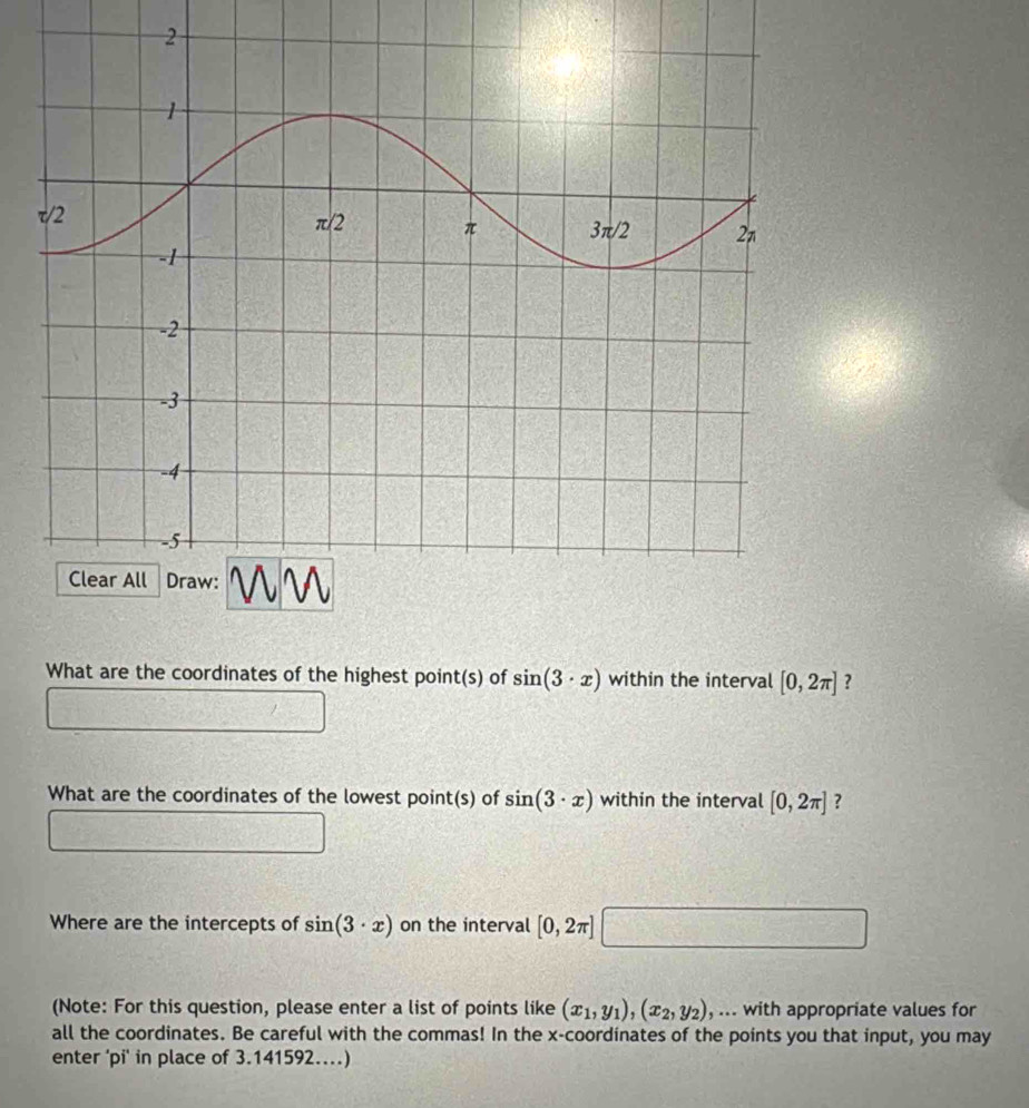 What are the coordinates of the highest point(s) of sin (3· x) within the interval [0,2π ] ?
What are the coordinates of the lowest point(s) of sin (3· x) within the interval [0,2π ] ?
Where are the intercepts of sin (3· x) on the interval [0,2π ]
(Note: For this question, please enter a list of points like (x_1,y_1),(x_2,y_2) , ... with appropriate values for
all the coordinates. Be careful with the commas! In the x-coordinates of the points you that input, you may
enter 'pi' in place of 3.141592...)