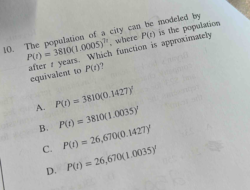 P(t)=3810(1.0005)^7t , where P(t) is the population
10. The population of a city can be modeled by
after t years. Which function is approximately
equivalent to P(t) 7
A. P(t)=3810(0.1427)^t
B. P(t)=3810(1.0035)^t
C. P(t)=26,670(0.1427)^t
D. P(t)=26,670(1.0035)^t