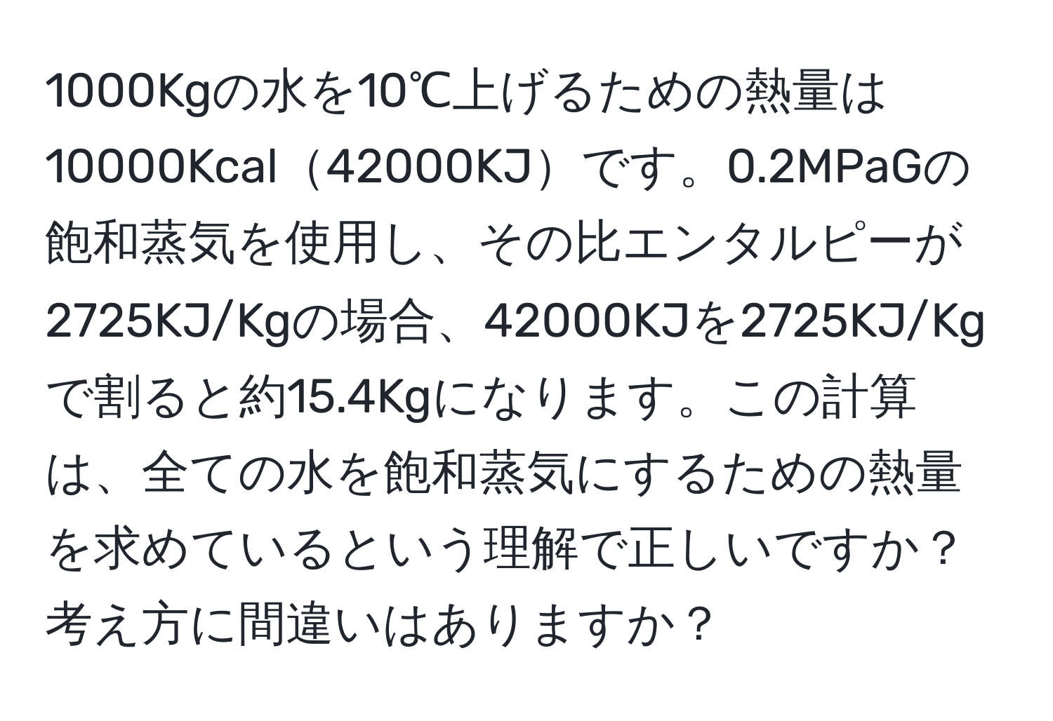 1000Kgの水を10℃上げるための熱量は10000Kcal42000KJです。0.2MPaGの飽和蒸気を使用し、その比エンタルピーが2725KJ/Kgの場合、42000KJを2725KJ/Kgで割ると約15.4Kgになります。この計算は、全ての水を飽和蒸気にするための熱量を求めているという理解で正しいですか？考え方に間違いはありますか？