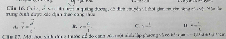 Bộ vận toc. C. tốc độ D. độ địcn chuyền
Câu 16. Gọi s, vector d và t lần lượt là quãng đường, độ dịch chuyển và thời gian chuyển động của vật. Vận tốc
trung bình được xác định theo công thức
A. vector v=frac vector dt. v= d/t . v= s/t . vector v=frac vector St. 
B.
C.
D.
Câu 17. Một học sinh dùng thước đề đo cạnh của một hình lập phương và có kết quả a=(2,00± 0,01)cm