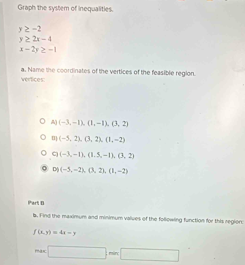 Graph the system of inequalities.
y≥ -2
y≥ 2x-4
x-2y≥ -1
a. Name the coordinates of the vertices of the feasible region.
vertices:
A) (-3,-1), (1,-1), (3,2)
B) (-5,2), (3,2), (1,-2)
C) (-3,-1), (1.5,-1), (3,2)
D) (-5,-2), (3,2), (1,-2)
Part B
b. Find the maximum and minimum values of the following function for this region:
f(x,y)=4x-y
max: □ ; min: □