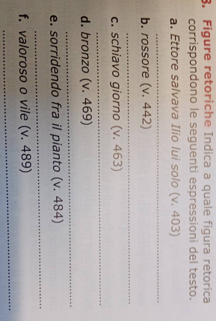 Figure retoriche Indica a quale figura retorica 
corrispondono le seguenti espressioni del testo. 
a. Ettore salvava Ilio lui solo (v. 403) 
_ 
b. rossore (v. 442) 
_ 
c. schiavo giorno (v. 463) 
_ 
d. bronzo (v. 469) 
_ 
e. sorridendo fra il pianto (v. 484) 
_ 
f. valoroso o vile (v. 489) 
_