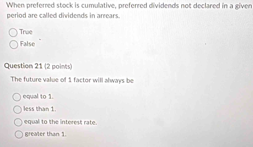 When preferred stock is cumulative, preferred dividends not declared in a given
period are called dividends in arrears.
True
False
Question 21 (2 points)
The future value of 1 factor will always be
equal to 1.
less than 1.
equal to the interest rate.
greater than 1.