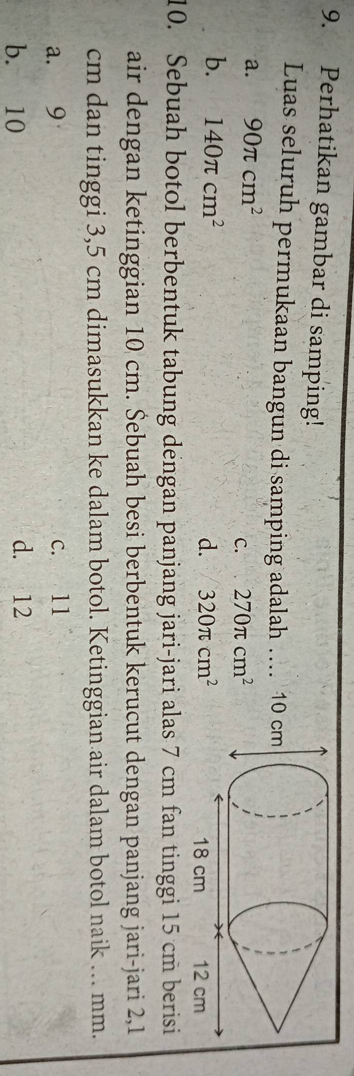 Perhatikan gambar di samping!
Luas seluruh permukaan bangun di samping adalah .
a. 90π cm^2
C. 270π cm^2
b. 140π cm^2 d. 320π cm^2
10. Sebuah botol berbentuk tabung dengan panjang jari-jari alas 7 cm fan tinggi 15 cm berisi
air dengan ketinggian 10 cm. Šebuah besi berbentuk kerucut dengan panjang jari-jari 2,1
cm dan tinggi 3,5 cm dimasukkan ke dalam botol. Ketinggian air dalam botol naik .. mm.
a. 9 c. 11
b. 10 d. 12