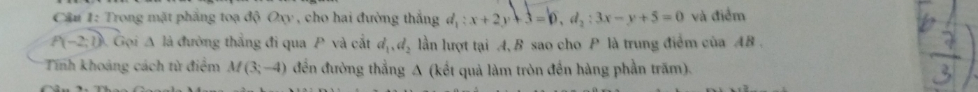 Trong mặt phẳng toạ độ Oxy , cho hai đường thắng d_1:x+2y+3=0, d_2:3x-y+5=0 và điểm
P(-2;1) Gọi △ la đường thẳng đi qua P và cắt d_1, d_2 lần lượt tại A, B sao cho P là trung điểm của AB. 
Tính khoảng cách từ điểm M(3;-4) đến đường thẳng A (kết quả làm tròn đến hàng phần trăm).