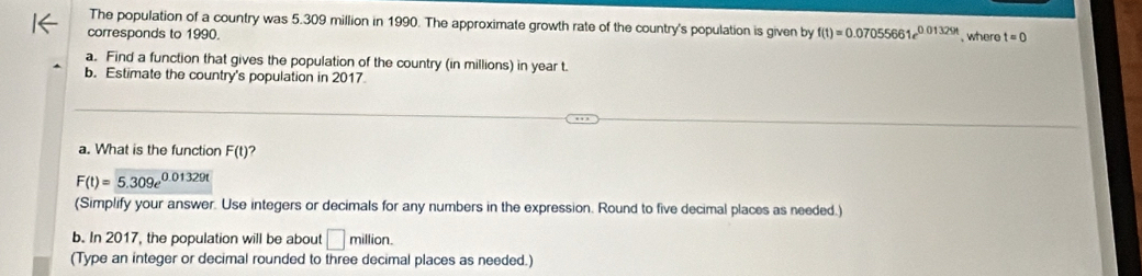 The population of a country was 5.309 million in 1990. The approximate growth rate of the country's population is given by f(t)=0.07055661e^(0.01329t) , where 
corresponds to 1990. t=0
a. Find a function that gives the population of the country (in millions) in year t. 
b. Estimate the country's population in 2017. 
a. What is the function F(t) ?
F(t)=5.309e^(0.01329t)
(Simplify your answer. Use integers or decimals for any numbers in the expression. Round to five decimal places as needed.) 
b. In 2017, the population will be about □ nillior 1 
(Type an integer or decimal rounded to three decimal places as needed.)