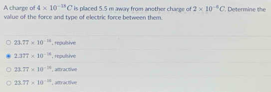 A charge of 4* 10^(-18)C is placed 5.5 m away from another charge of 2* 10^(-6)C. Determine the
value of the force and type of electric force between them.
23.77* 10^(-16) , repulsive
2.377* 10^(-16) , repulsive
23.77* 10^(-16) , attractive
23.77* 10^(-16) , attractive