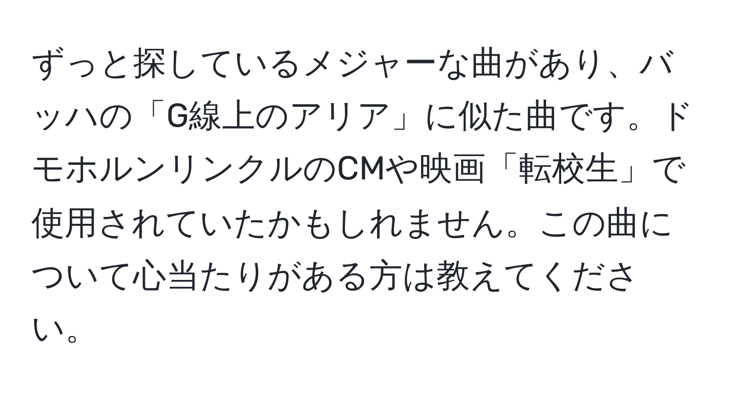 ずっと探しているメジャーな曲があり、バッハの「G線上のアリア」に似た曲です。ドモホルンリンクルのCMや映画「転校生」で使用されていたかもしれません。この曲について心当たりがある方は教えてください。