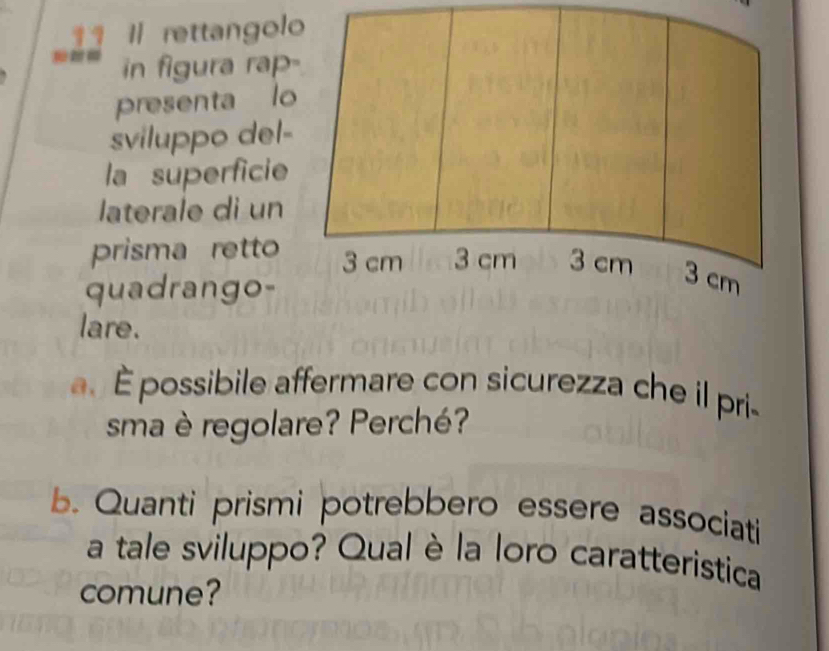 11 1 rettangolo
in figura rap-
presenta lo
sviluppo del-
la superficie
laterale di un
prisma retto 3 cm 3 cm 3 cm 3 cm
quadrango-
lare.
a. Épossibile affermare con sicurezza che il pri-
sma è regolare? Perché?
b. Quanti prismi potrebbero essere associati
a tale sviluppo? Qual è la loro caratteristica
comune?