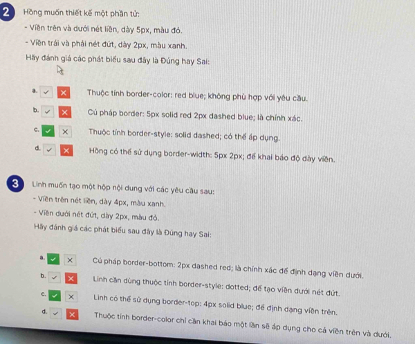 Hồng muốn thiết kế một phần tử:
- Viền trên và dưới nét liền, dày 5px, màu đỏ.
- Viền trái và phải nét đứt, dày 2px, màu xanh.
Hãy đánh giá các phát biểu sau đãy là Đúng hay Sai:
a. Thuộc tính border-color: red blue; không phù hợp với yêu cầu.
b. √ × Cú pháp border: 5px solid red 2px dashed blue; là chính xác.
c. √ × Thuộc tính border-style: solid dashed; có thể áp dụng.
d. √ × Hồng có thể sử dụng border-width: 5px 2px; đế khai báo độ dày viền.
3 Linh muốn tạo một hộp nội dung với các yêu cầu sau:
- Viền trên nét liền, dày 4px, màu xanh.
- Viền dưới nét đứt, dày 2px, màu đỏ.
Hãy đánh giá các phát biểu sau đây là Đúng hay Sai:
a. × Cú pháp border-bottom: 2px dashed red; là chính xác để định dạng viền dưới.
b. × Linh cần dùng thuộc tính border-style: dotted; để tạo viền dưới nét đứt.
c. × Linh có thể sử dụng border-top: 4px solid blue; để định dạng viền trên.
d. √ × Thuộc tính border-color chỉ cần khai báo một lần sẽ áp dụng cho cả viền trên và dưới.