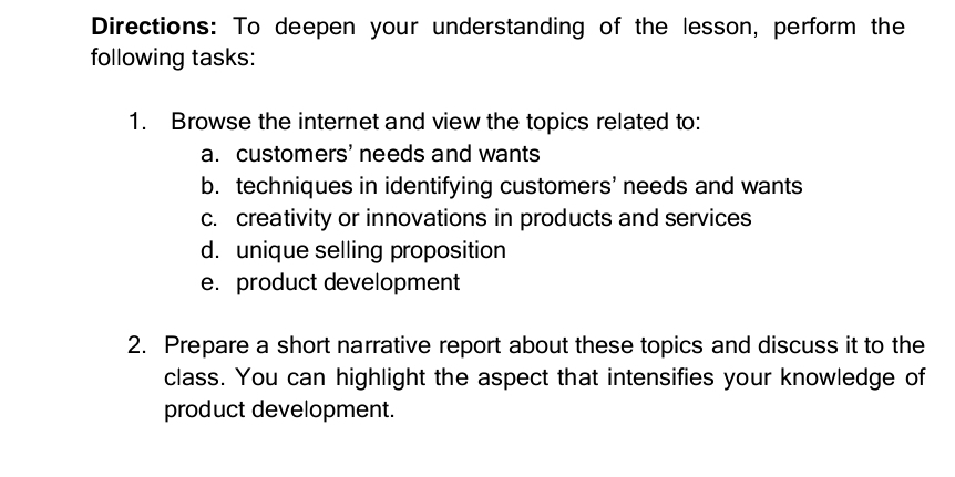 Directions: To deepen your understanding of the lesson, perform the 
following tasks: 
1. Browse the internet and view the topics related to: 
a. customers’ needs and wants 
b. techniques in identifying customers’ needs and wants 
c. creativity or innovations in products and services 
d. unique selling proposition 
e. product development 
2. Prepare a short narrative report about these topics and discuss it to the 
class. You can highlight the aspect that intensifies your knowledge of 
product development.