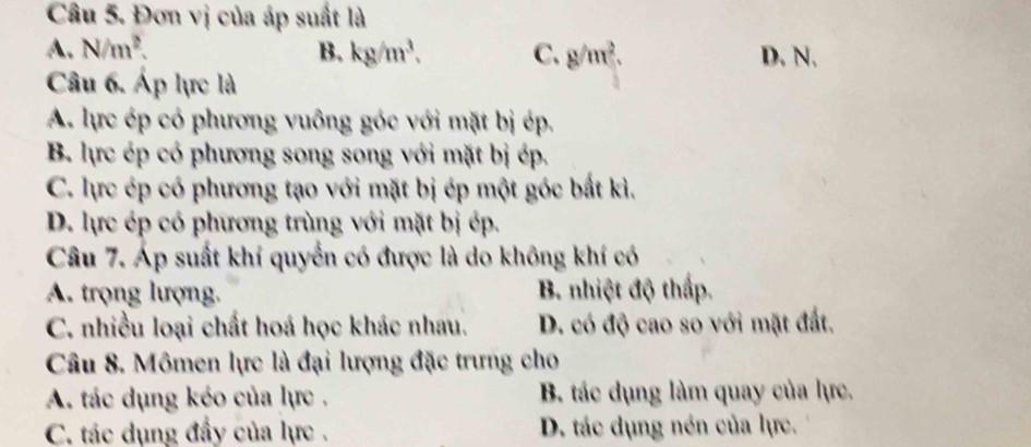 Đơn vị của áp suất là
A. N/m^2. B. kg/m^3. C. g/m^2. D. N.
Câu 6. Áp lực là
A. lực ép có phương vuông góc với mặt bị ép.
B. lực ép có phương song song với mặt bị ép.
C. lực ép có phương tạo với mặt bị ép một góc bắt kì.
D. lực ép có phương trùng với mặt bị ép.
Câu 7. Áp suất khí quyển có được là do không khí có
A. trọng lượng. B. nhiệt độ thấp.
C. nhiều loại chất hoá học khác nhau. D. có độ cao só với mặt đất.
Câu 8. Mômen lực là đại lượng đặc trưng cho
A. tác dụng kéo của lực . B. tác dụng làm quay của lực.
C. tác dụng đầy của lực . D. tác dụng nén của lực.