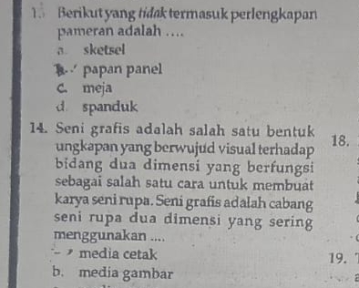 Berikut yang tidak termasuk perlengkapan
pameran adalah …
a sketsel
papan panel
C. meja
d spanduk
14. Seni grafis adalah salah satu bentuk 18.
ungkapan yang berwujud visual terhadap
bidang dua dimensi yang berfungsi
sebagai salah satu cara untuk membuat
karya seni rupa. Seni grafis adalah cabang
seni rupa dua dimensi yang sering
menggunakan ....
media cetak 19.
b. media gambar