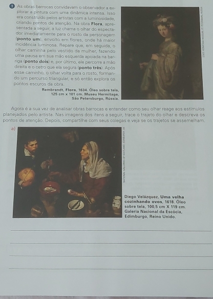 As obras barroças convidavam o observador a ex- 
plorar a pintura com uma dinâmica intensa. Isso 
era construído pelos artistas com a luminosidade, 
criando pontos de atenção. Na obra Flora, apre- 
sentada a sequir, a luz chama o olhar do especta- 
dor imediatamente para o rosto da personagem 
(ponto um), envolto em flores, onde há maior 
lincidência luminosa. Repare que, em seguida, o 
olhar caminha pelo vestido da mulher, fazendo 
uma pausa em sua mão esquerda apoiada na bar- 
riga (ponto dois) e, por último, ele percorre a mão 
direita e o cetro que ela segura (ponto três). Após 
esse caminho, o olhar volta para o rosto, forman 
do um percurso triangular, e só então explora os 
pontos escuros da obra. 
Rembrandt, Flora, 1634. Óleo sobre tela
125 cm × 101 cm. Museu Hermitage São Petersburgo, Rússia 
Agora é a sua vez de analisar obras barrocas e entender como seu olhar reage aos estímulos 
planejados pelo artista. Nas imagens dos itens a seguir, trace o trajeto do olhar e descreva os 
pontos de atenção. Depois, compartilhe com seus colegas e veja se os trajetos se assemelham. 
iego Velázquez, Uma velha 
zinhando ovos, 1618. Óleo 
bre tela, 100,5 cm X 119 cm. 
imburgo, Reino Unido. aleria Nacional da Escócia, 
_ 
_ 
_ 
_