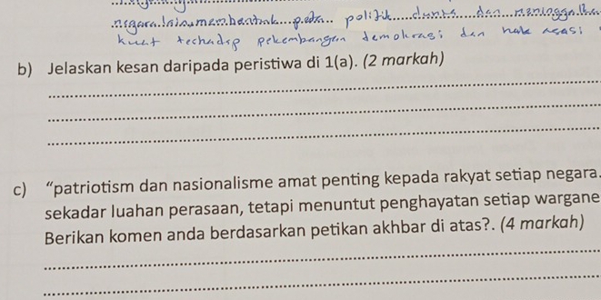 Jelaskan kesan daripada peristiwa di 1(a). (2 mɑrkɑh) 
_ 
_ 
c) “patriotism dan nasionalisme amat penting kepada rakyat setiap negara 
sekadar luahan perasaan, tetapi menuntut penghayatan setiap wargane 
_ 
Berikan komen anda berdasarkan petikan akhbar di atas?. (4 mɑrkah) 
_