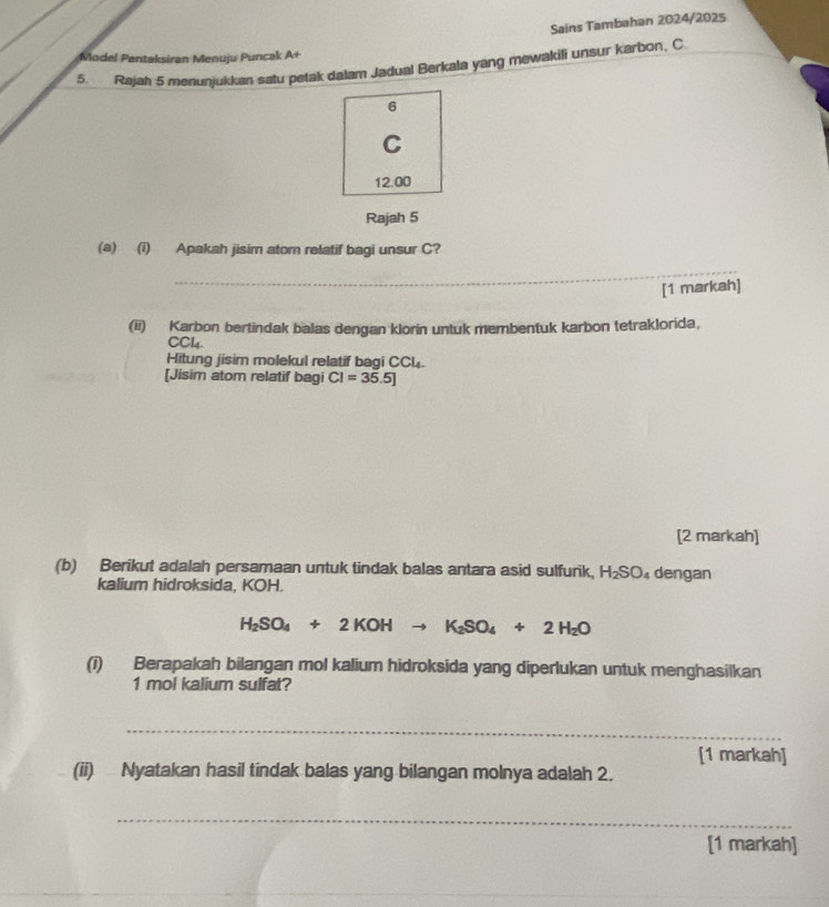 Sains Tambahan 2024/2025 
Model Pentaksiran Menuju Puncak A+ 
5. Rajah 5 menunjukkan satu petak dalam Jadual Berkala yang mewakili unsur karbon, C 
6 
C
12.00
Rajah 5 
(a) (i) Apakah jisim atom relatif bagi unsur C? 
_ 
[1 markah] 
(ii) Karbon bertindak balas dengan klorin untuk membentuk karbon tetraklorida, 
CCl4. 
Hitung jisim molekul relatif bagi CCl. 
[Jisim atom relatif bagi CI=35.5]
[2 markah] 
(b) Berikut adalah persamaan untuk tindak balas antara asid sulfurik, H_2SO_4 dengan 
kalium hidroksida, KOH.
H_2SO_4+2KOHto K_2SO_4+2H_2O
(i) Berapakah bilangan mol kalium hidroksida yang diperlukan untuk menghasilkan 
1 mol kalium sulfat? 
_ 
[1 markah] 
(ii) Nyatakan hasil tindak balas yang bilangan molnya adalah 2. 
_ 
[1 markah]