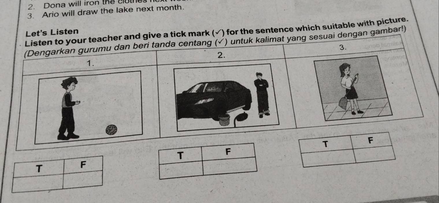 Dona will iron the clothes 
3. Ario will draw the lake next month. 
Listen to your teacher and give a tick mark ( √) for the sentence which suitable with picture. 
Let's Listen 
(Dengarkan gurumu dan beri tanda centang (✓) untuk kalimat yang sesuai dengan gambar!) 
3. 
2. 
1. 
T 
F 
T 
F 
T 
F