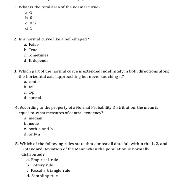 What is the total area of the normal curve?
a -1
b. 0
c. 0.5
d. 1
2. Is a normal curve like a bell-shaped?
a. False
b. True
c. Sometimes
d. It depends
3. Which part of the normal curve is extended indefinitely in both directions along
the horizontal axis, approaching but never touching it?
a. center
b. tail
c. top
d. spread
4. According to the property of a Normal Probability Distribution, the mean is
equal to what measures of central tendency?
a. median
b. mode
c. both a and b
d. only a
5. Which of the following rules state that almost all data fall within the 1, 2, and
3 Standard Deviation of the Mean when the population is normally
distributed?
a. Empirical rule
b. Lottery rule
c. Pascal's triangle rule
d. Sampling rule