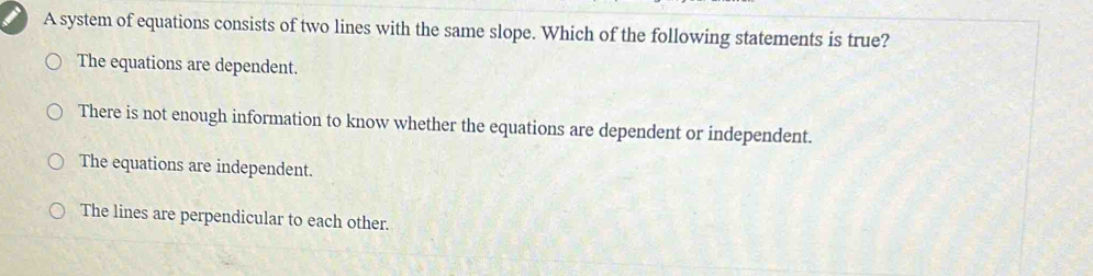 A system of equations consists of two lines with the same slope. Which of the following statements is true?
The equations are dependent.
There is not enough information to know whether the equations are dependent or independent.
The equations are independent.
The lines are perpendicular to each other.