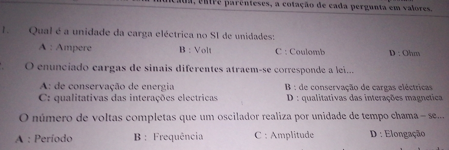 entre parênteses, a cotação de cada pergunta em valores.
1. Qual é a unidade da carga eléctrica no SI de unidades:
A : Ampere B : Volt C : Coulomb D : Ohm
O enunciado cargas de sinais diferentes atraem-se corresponde a lei...
A: de conservação de energia B : de conservação de cargas eléctricas
C: qualitativas das interações electricas D : qualitativas das interações magnetica
O número de voltas completas que um oscilador realiza por unidade de tempo chama - se...
A : Período B : Frequência C : Amplitude D: Elongação