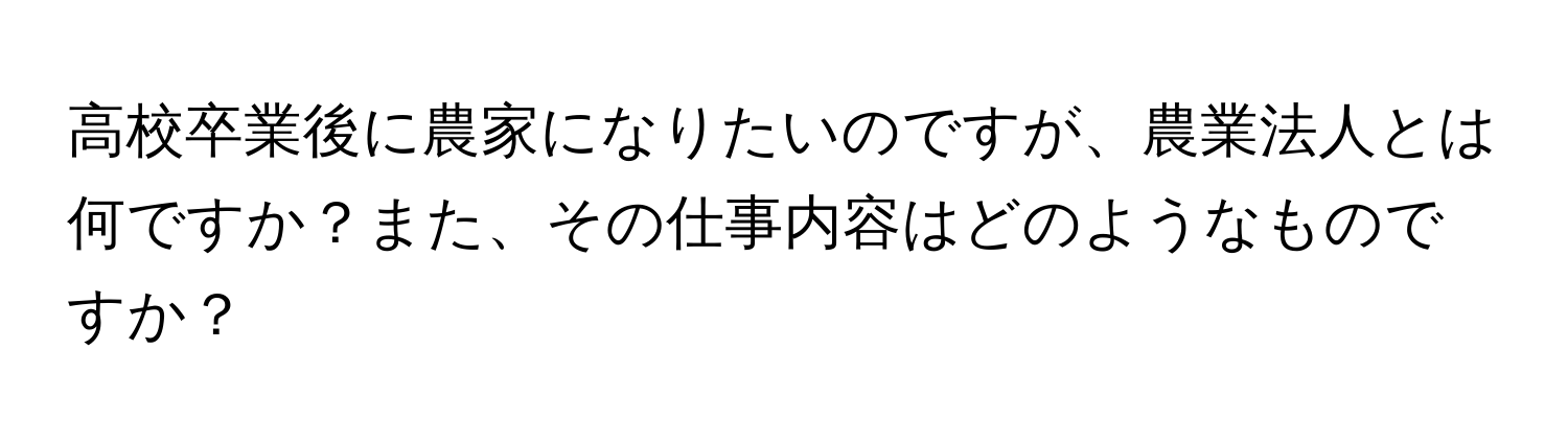 高校卒業後に農家になりたいのですが、農業法人とは何ですか？また、その仕事内容はどのようなものですか？