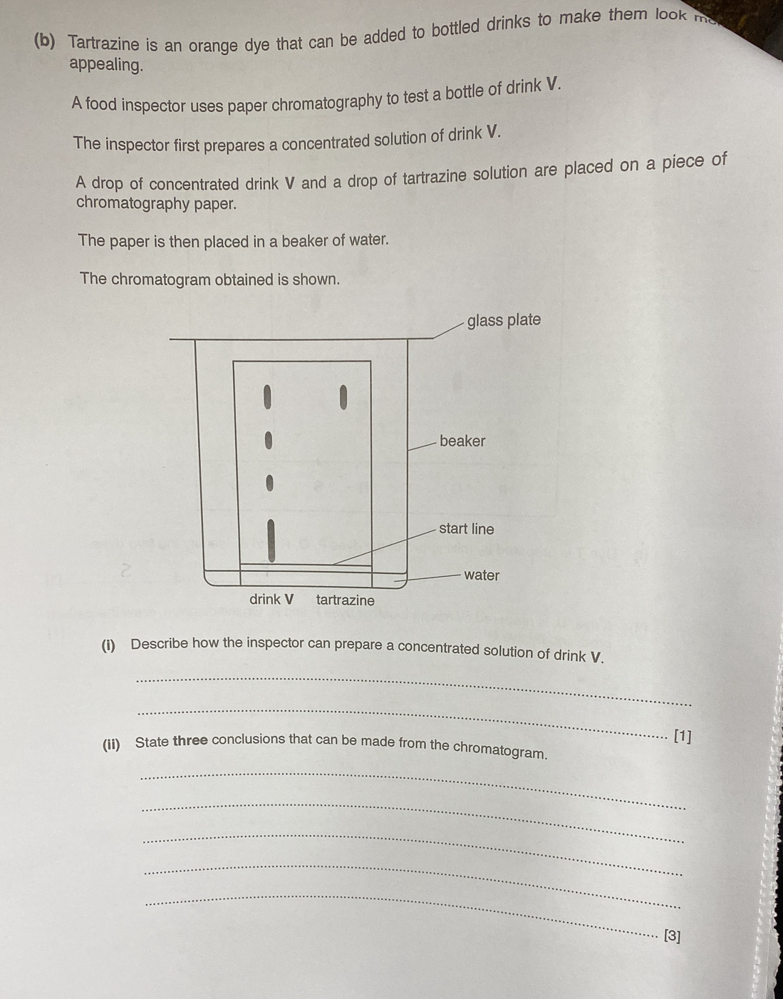 Tartrazine is an orange dye that can be added to bottled drinks to make them look ms 
appealing. 
A food inspector uses paper chromatography to test a bottle of drink V. 
The inspector first prepares a concentrated solution of drink V. 
A drop of concentrated drink V and a drop of tartrazine solution are placed on a piece of 
chromatography paper. 
The paper is then placed in a beaker of water. 
The chromatogram obtained is shown. 
(i) Describe how the inspector can prepare a concentrated solution of drink V. 
_ 
_ 
[1] 
(ii) State three conclusions that can be made from the chromatogram. 
_ 
_ 
_ 
_ 
_ 
[3]