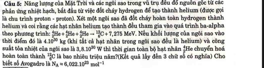 Năng lượng của Mặt Trời và các ngôi sao trong vũ trụ đều đổ nguồn gốc từ các 
phản ứng nhiệt hạch, bắt đầu từ việc đốt cháy hydrogen để tạo thành helium (được gọi 
là chu trình proton - proton). Xét một ngôi sao đã đốt cháy hoàn toàn hydrogen thành 
helium và coi rằng các hạt nhân helium tạo thành đều tham gia vào quá trình ba-alpha 
theo phương trình: _2^(4He+_2^4He+_2^4Heto _6^(12)C+7,275 MeV. Nếu khối lượng của ngôi sao vào 
thời điểm đó là 4.10^30)kg (khi tất cả hạt nhân trong ngôi sao đều là helium) và công 
suất tỏa nhiệt của ngôi sao là 3,8.10^(30) w thì thời gian toàn bộ hạt nhân beginarrayr 4 2endarray He chuyển hoá 
hoàn toàn thành _6^((12)C là bao nhiêu triệu năm?(Kết quả lấy đến 3 chữ số có nghĩa) Cho 
biết số Avogadro là N_A)approx 6,022.10^(23)mol^(-1)