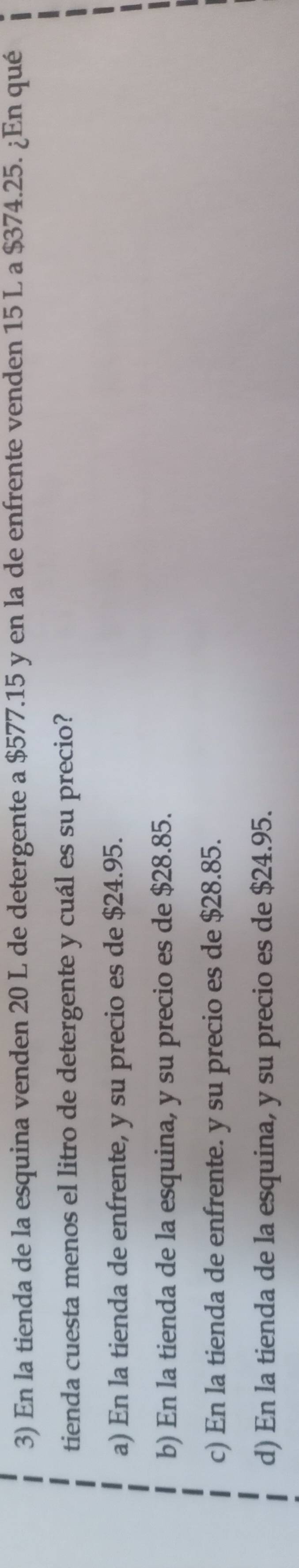 En la tienda de la esquina venden 20 L de detergente a $577.15 y en la de enfrente venden 15 L a $374.25. ¿En qué
tienda cuesta menos el litro de detergente y cuál es su precio?
a) En la tienda de enfrente, y su precio es de $24.95.
b) En la tienda de la esquina, y su precio es de $28.85.
c) En la tienda de enfrente. y su precio es de $28.85.
d) En la tienda de la esquina, y su precio es de $24.95.