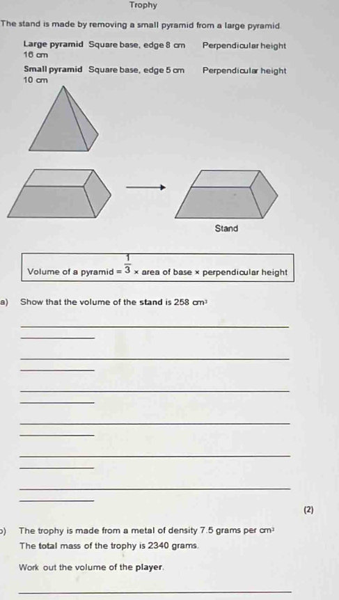 Trophy 
The stand is made by removing a small pyramid from a large pyramid. 
Large pyramid Square base, edge 8 cm Perpendicular height
16 cm
Small pyramid Square base, edge 5 cm Perpendicular height
10 cm
Volume of a pyramid = 1/3 * area of base × perpendicular height 
a) Show that the volume of the stand is 258cm^3
_ 
_ 
_ 
_ 
_ 
_ 
_ 
_ 
_ 
_ 
_ 
_ 
(2) 
) The trophy is made from a metal of density 7.5 grams per cm
The total mass of the trophy is 2340 grams
Work out the volume of the player. 
_