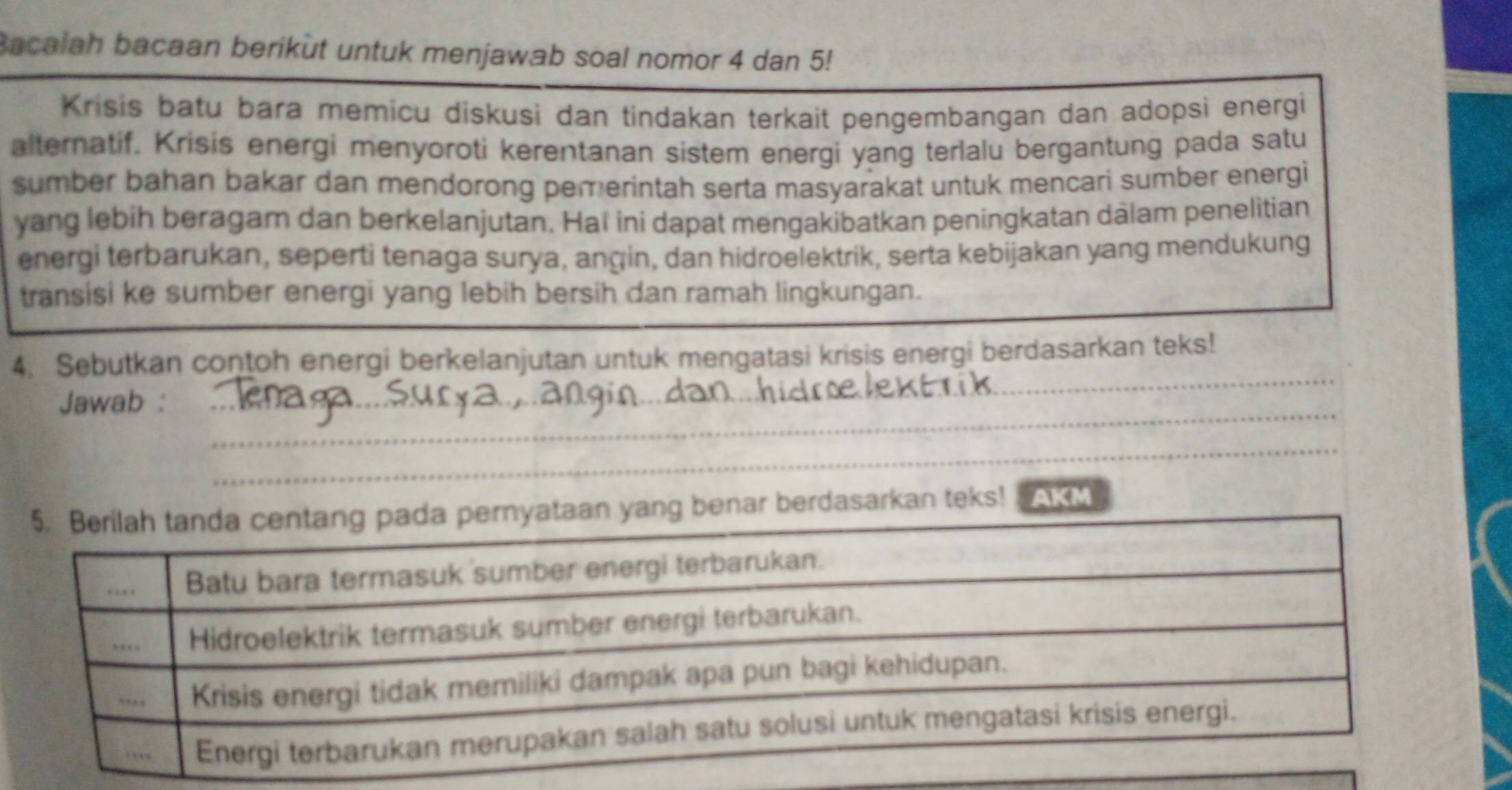 Bacalah bacaan berikut untuk menjawab soal nomor 4 dan 5! 
Krisis batu bara memicu diskusi dan tindakan terkait pengembangan dan adopsi energi 
alternatif. Krisis energi menyoroti kerentanan sistem energi yang terlalu bergantung pada satu 
sumber bahan bakar dan mendorong pemerintah serta masyarakat untuk mencari sumber energi 
yang lebih beragam dan berkelanjutan. Ha! ini dapat mengakibatkan peningkatan dalam penelitian 
energi terbarukan, seperti tenaga surya, angin, dan hidroelektrik, serta kebijakan yang mendukung 
transisi ke sumber energi yang lebih bersih dan ramah lingkungan. 
_ 
4. Sebutkan contoh energi berkelanjutan untuk mengatasi krisis energi berdasarkan teks! 
_ 
_ 
Jawab :_ 
_ 
_ 
_ 
_ 
_ 
aan yang benar berdasarkan teks! AKM