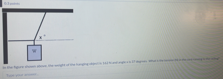 In the figure shown above, the weight of the hanging object is 162 N and angle x is 37 degrees. What is the tension (N) in the cord running to the ceiling?
Type your answer...