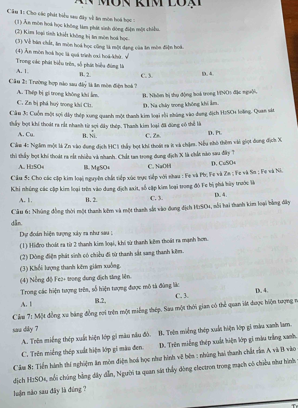 MÔN KIm LOạ
Câu 1: Cho các phát biểu sau đây về ăn mòn hoá học :
(1) Ăn mòn hoá học không làm phát sinh dòng điện một chiều.
(2) Kim loại tinh khiết không bị ăn mòn hoá học.
(3) Về bản chất, ăn mòn hoá học cũng là một dạng của ăn mòn điện hoá.
(4) Ăn mòn hoá học là quá trình oxi hoá-khử.
Trong các phát biểu trên, số phát biểu đúng là
A. 1. B. 2. D. 4.
C. 3.
Câu 2: Trường hợp nào sau đây là ăn mòn điện hoá ?
A. Thép bị gỉ trong không khí ẩm. B. Nhôm bị thụ động hoá trong HNO3 đặc nguội,
C. Zn bị phá huỷ trong khí Cl2. D. Na cháy trong không khí ẩm.
Câu 3: Cuốn một sợi dây thép xung quanh một thanh kim loại rồi nhúng vào dung dịch H2SO4 loãng. Quan sát
thấy bọt khí thoát ra rất nhanh từ sợi dây thép. Thanh kim loại đã dùng có thể là
A. Cu. B. Ni. C. Zn. D. Pt.
Câu 4: Ngâm một lá Zn vào dung dịch HC1 thấy bọt khí thoát ra ít và chậm. Nếu nhỏ thêm vài giọt dung dịch X
thì thấy bọt khí thoát ra rất nhiều và nhanh. Chất tan trong dung dịch X là chất nào sau đây ?
A. H2SO4 B. MgSO4 C. NaOH D. CuSO4
Câu 5: Cho các cặp kim loại nguyên chất tiếp xúc trực tiếp với nhau : Fe và Pb; Fe và Zn ; Fe và Sn ; Fe và Ni.
Khi nhúng các cặp kim loại trên vào dung dịch axit, số cặp kim loại trong đó Fe bị phá hủy trước là
A. 1. B. 2. C. 3.
D. 4.
Câu 6: Nhúng đồng thời một thanh kẽm và một thanh sắt vào dung dịch H2SO4, nối hai thanh kim loại bằng dây
dẫn.
Dự đoán hiện tượng xảy ra như sau ;
(1) Hiđro thoát ra từ 2 thanh kim loại, khí từ thanh kẽm thoát ra mạnh hơn.
(2) Dòng điện phát sinh có chiều đi từ thanh sắt sang thanh kẽm.
(3) Khối lượng thanh kẽm giảm xuống.
(4) Nồng độ Fe2+ trong dung dịch tăng lên.
Trong các hiện tượng trên, số hiện tượng được mô tả đúng là:
A. 1
B.2, C. 3. D. 4.
Câu 7: Một đồng xu bảng đồng rơi trên một miếng thép. Sau một thới gian có thể quan iát dược hiộn tượng n
sau dây 7
A. Trên miếng thép xuất hiện lớp gỉ màu nâu đỏ.  B. Trên miếng thép xuất hiện lớp gỉ màu xanh lam.
C. Trên miếng thép xuất hiện lớp gỉ màu đen. D. Trên miếng thép xuất hiện lớp gỉ màu trắng xanh.
Câu 8: Tiến hành thí nghiệm ăn mòn điện hoá học như hình vẽ bên : nhúng hai thanh chất rắn A và B vào
dịch H2SO4, nối chúng bằng dây dẫn, Người ta quan sát thấy dòng electron trong mạch có chiều như hình 1
luận nào sau đây là đúng ?