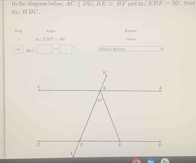 In the diagram below, ACparallel DG,BE≌ BF and m∠ EBF=50°. Find
m∠ HBC.
Step Angle Reason
1 m∠ EBF=50° Given
try m∠ □ =□° Select a Reason