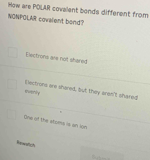 How are POLAR covalent bonds different from
NONPOLAR covalent bond?
Electrons are not shared
Electrons are shared, but they aren't shared
evenly
One of the atoms is an ion
Rewatch
Submit