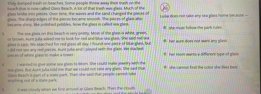 They dumped trash on beaches. Some people threw away their trash on the
beach that is now called Glass Beach. A lot of that trash was glass. Much of the (m)
glass broke into pieces. Over time, the waves and the sand changed the pieces of Luisa does not take any sea glass home because —
glass. The sharp edges of the pieces became smooth. The pieces of glass also
became shiny, like polished pebbles. Now the glass is called sea glass.
Ⓐ she must follow the park rules
3 The sea glass on this beach is very pretty. Most of the glass is white, green,
or brown. Aunt Julia asked me to look for red and blue sea glass. She said red sea
glass is rare. We searched for red glass all day. I found one piece of blue glass, but her aunt does not want any glass
I did not see any red pieces. Aunt Julia and I played with the glass. We stacked
pieces of white glass to make a tower. her mom wants a different type of glass
4 I wanted to give some sea glass to Mom. She could make jewelry with the
sea glass. But Aunt Julia told me that we could not take any glass. She said that @ she cannot find the color she likes best
Glass Beach is part of a state park. Then she said that people cannot take
anything out of a state park.
5 It was cloudy when we first arrived at Glass Beach. Then the clouds