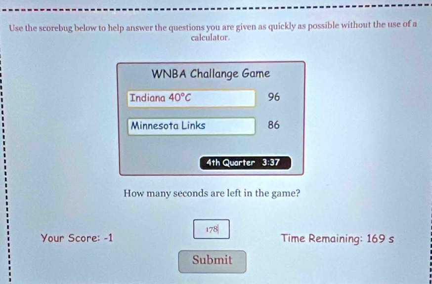 Use the scorebug below to help answer the questions you are given as quickly as possible without the use of a 
calculator. 
WNBA Challange Game 
Indiana 40°C 96 
Minnesota Links 86
4th Quarter 3:37 
How many seconds are left in the game?
178|
Your Score: -1 Time Remaining: 169 s
Submit