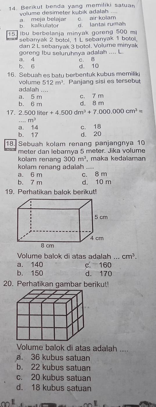 Berikut benda yang memiliki satuan
volume desimeter kubik adalah ....
a. meja belajar c. air kolam
b. kalkulator d. lantai rumah
15. Ibu berbelanja minyak goreng 500 ml
sebanyak 2 botol, 1 L sebanyak 1 botol,
dan 2 L sebanyak 3 botol. Volume minyak
goreng Ibu seluruhnya adalah .... L.
a. 4 c. 8
b. 6 d. 10
16. Sebuah es batu berbentuk kubus memiliki
volume 512m^3. Panjang sisi es tersebut
adalah ....
a. 5 m c. 7 m
b. 6 m d. 8 m
17. 2.500 liter +4.500dm^3+7.000.000cm^3=
·s m^(m^
a. 14 c. 18
b. 17 d. 20
18. Sebuah kolam renang panjangnya 10
meter dan lebarnya 5 meter. Jika volume
kolam renang 300m^3) , maka kedalaman
kolam renang adalah ....
a. 6 m c. 8 m
b. 7 m d. 10 m
19. Perhatikan balok berikut!
Volume balok di atas adalah ... cm^3.
a. 140 c. 160
b. 150 d. 170
20. Perhatikan gambar berikut!
Volume balok di atas adalah ....
a. 36 kubus satuan
b. 22 kubus satuan
c. 20 kubus satuan
d. 18 kubus satuan
ND L