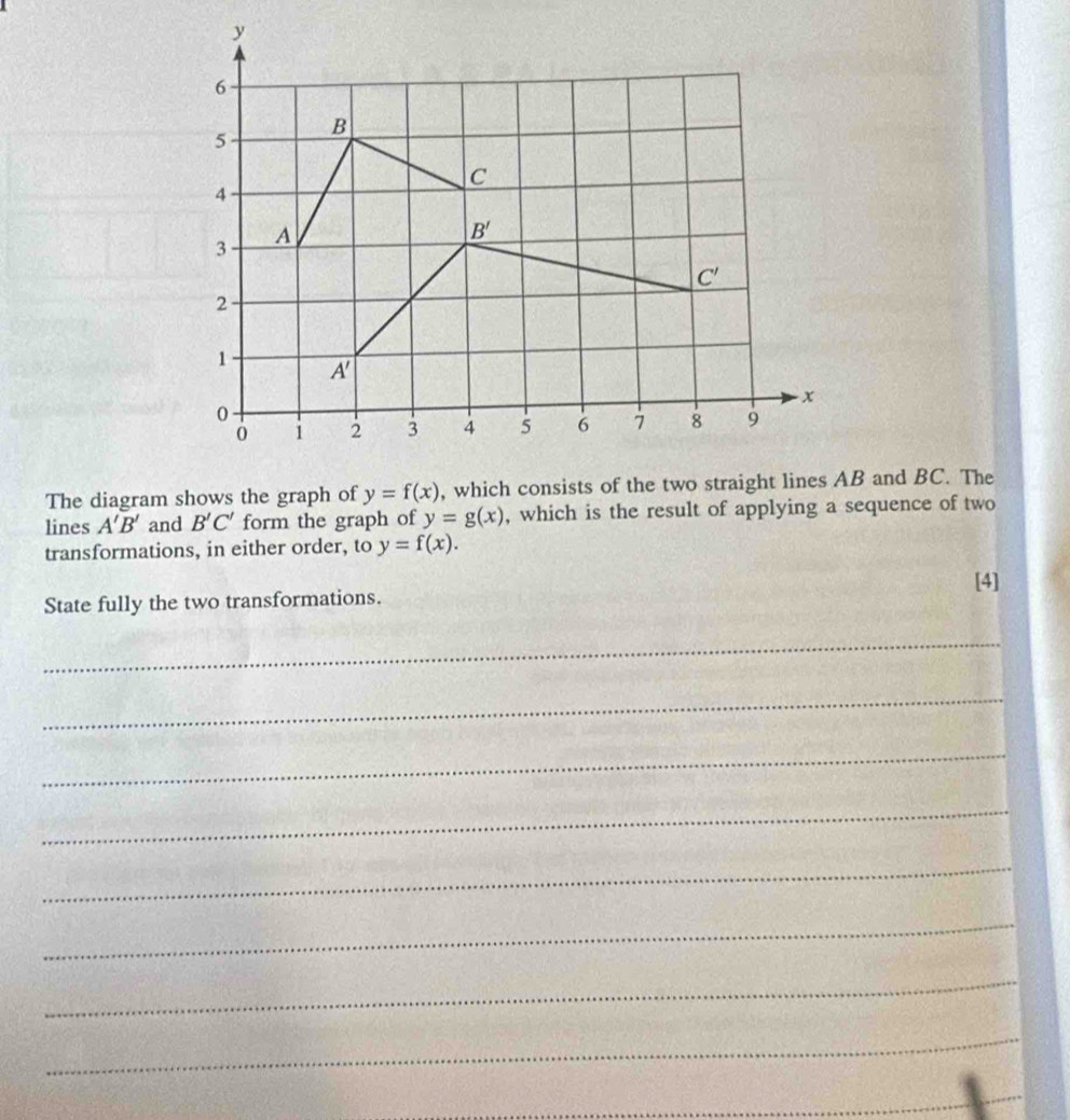 The diagram shows the graph of y=f(x)
lines A'B' and B'C' form the graph of y=g(x) , which is the result of applying a sequence of two
transformations, in either order, to y=f(x).
[4]
State fully the two transformations.
_
_
_
_
_
_
_
_
_